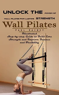 Wall Pilates: Unlock the Power of Wall Pilates for Lasting Strength (Illustrated Step-by-step Guide to Build Core Strength and Improve Balance and Flexibility)