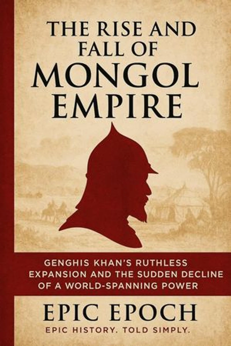 The Rise and Fall of the Mongol Empire: Genghis Khan’s Ruthless Expansion and the Sudden Decline of a World-Spanning Power: The Rise and Fall Series, #4
