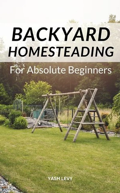 Backyard Homesteading For Absolute Beginners: A Comprehensive Guide On How To Build A Backyard Mini-farm And Become Self-Sufficient | The Key Steps To Leading A Self-sustaining Lifestyle