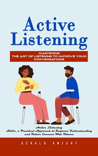 Active Listening: Mastering the Art of Listening to Improve Your Conversations (Active Listening Skills, a Practical Approach to Improve Understanding and Better Connect With Others)