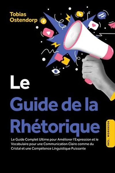 Le Guide de la Rhétorique : Le Guide Complet Ultime pour Améliorer l'Expression et le Vocabulaire pour une Communication Claire comme du Cristal et une Compétence Linguistique Puissante – Inclus Workbook