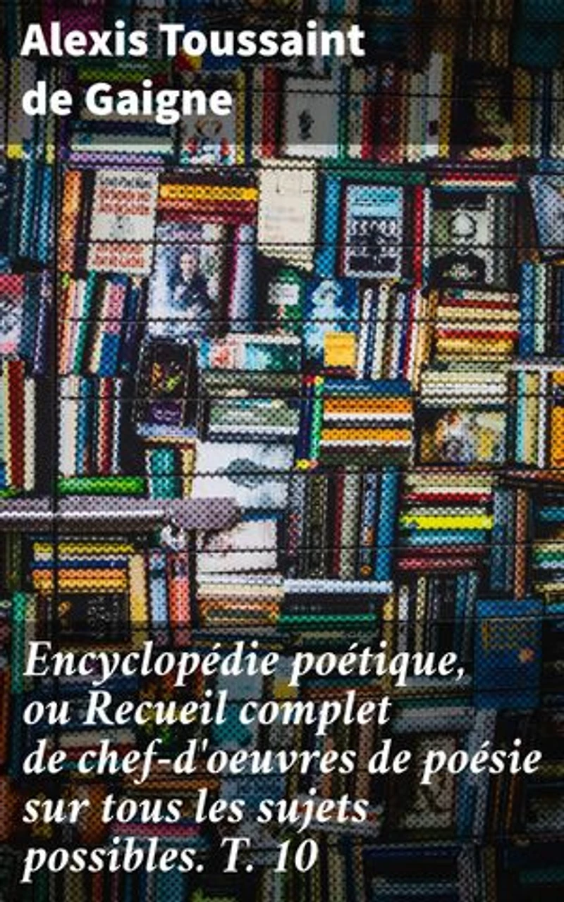 Encyclopédie poétique, ou Recueil complet de chef-d'oeuvres de poésie sur tous les sujets possibles. T. 10: Exploration riche de la poésie à travers les âges
