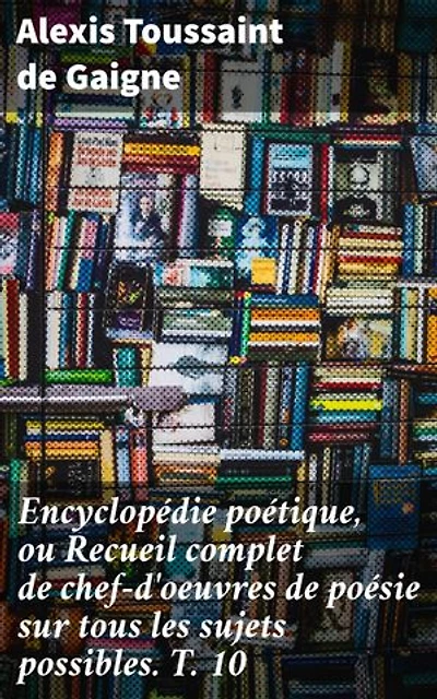 Encyclopédie poétique, ou Recueil complet de chef-d'oeuvres de poésie sur tous les sujets possibles. T. 10: Exploration riche de la poésie à travers les âges