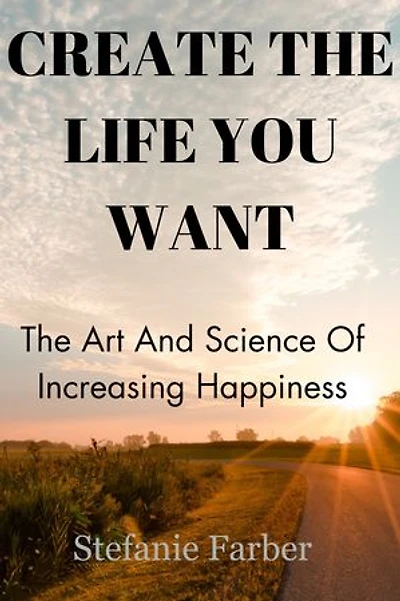 CREATE THE LIFE YOU WANT: The Art And Science Of Increasing Happiness