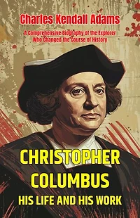 Christopher Columbus His Life and His Work: A Comprehensive Biography of the Explorer Who Changed the Course of History