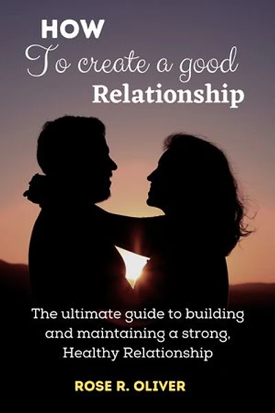 HOW TO CREATE A GOOD RELATIONSHIP: The Ultimate Guide to Building and Maintaining a Strong, Healthy Relationship