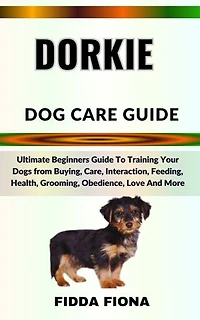 DORKIE DOG CARE GUIDE: Ultimate Beginners Guide To Training Your Dogs from Buying, Care, Interaction, Feeding, Health, Grooming, Obedience, Love And More