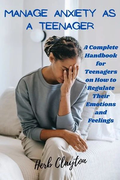 MANAGE ANXIETY AS A TEENAGER: A Complete Handbook for Teenagers on How to Regulate Their Emotions and Feelings