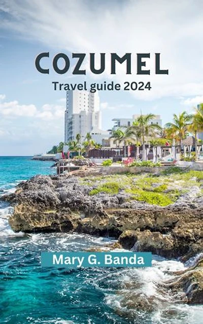 COZUMEL TRAVEL GUIDE 2024: Discover Cozumel: Your Ultimate Travel Guide for Beaches, vibrant culture and History, Diving, Adventure, Unveiling Hidden Gems and Insider Tips for First Timer Visitors on Trip