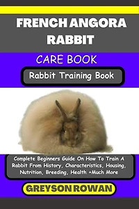 FRENCH ANGORA RABBIT CARE BOOK Rabbit Training Book: Complete Beginners Guide On How To Train A Rabbit From History, Characteristics, Housing, Nutrition, Breeding, Health +Much More