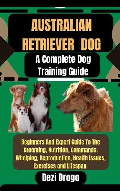 Australian Retriever Dog: A Complete Dog Training Guide Beginners And Expert Guide To The Grooming, Nutrition, Commands, Whelping, Reproduction, Health Issues, Exercises and Lifespan