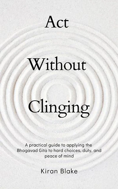 Act Without Clinging: A practical guide to applying the Bhagavad Gita to hard choices, duty, and peace of mind