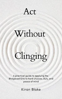 Act Without Clinging: A practical guide to applying the Bhagavad Gita to hard choices, duty, and peace of mind