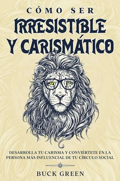 Cómo Ser Irresistible y Carismático: Desarrolla tu Carisma y Conviértete en la Persona más Influencial de tu Círculo Social