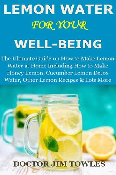 LEMON WATER for Your Well-Being: The Ultimate Guide on How to Make Lemon Water at Home Including How to Make Honey Lemon, Cucumber Lemon Detox Water, Other Lemon Recipes & Lots More