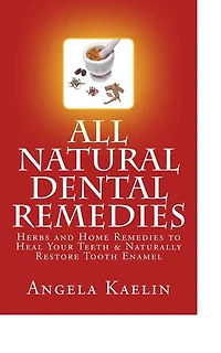All Natural Dental Remedies: Herbs and Home Remedies to Heal Your Teeth & Naturally Restore Tooth Enamel