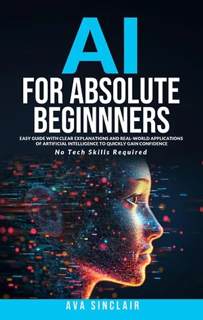 AI for Absolute Beginners: Easy Guide with Clear Explanations and Real-World Applications of Artificial Intelligence to Quickly Gain Confidence - No Tech Skills Required
