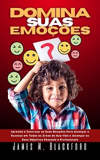 DOMINA SUAS EMOÇÕES: Aprenda a Controlar as Suas Emoções Para Alcançar o Sucesso em Todas as Áreas da Sua Vida e Alcançar os Seus Objetivos Pessoais e Profissionais