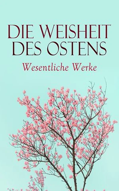 Die Weisheit des Ostens: Wesentliche Werke: Tao Te King, Analekten des Konfuzius, Die Reden des Buddha, Kamasutra, Upanishaden, Vierzeiler, Bhagavadgita