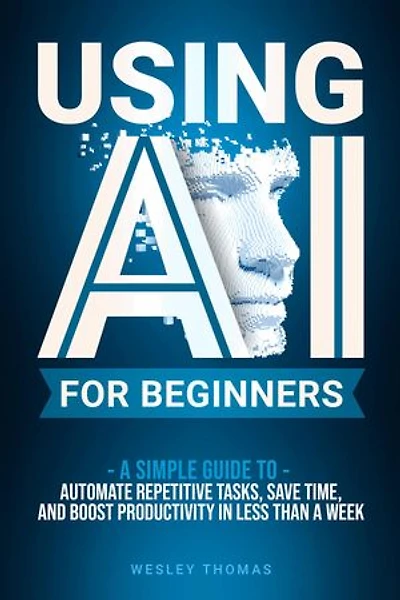 USING AI FOR BEGINNERS: A Simple Guide To Automate Repetitive Tasks, Save Time, And Boost Productivity In Less Than A Week