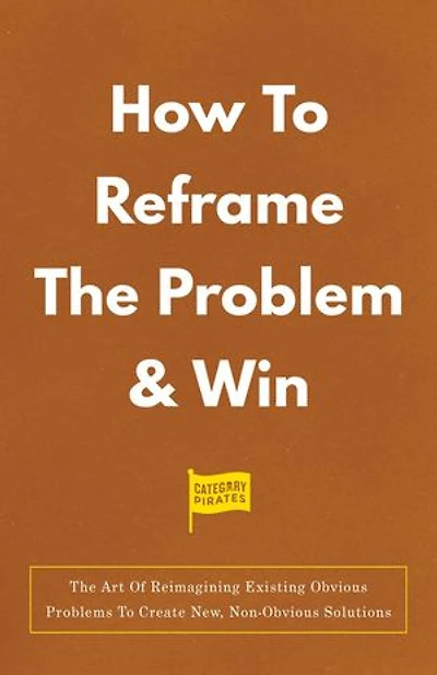 How To Reframe The Problem & Win: The Art Of Reimagining Existing Obvious Problems To Create New, Non-Obvious Solutions