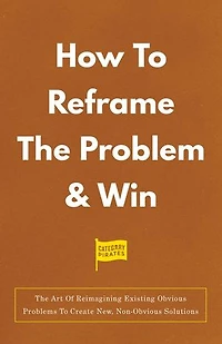 How To Reframe The Problem & Win: The Art Of Reimagining Existing Obvious Problems To Create New, Non-Obvious Solutions