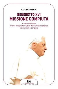 Benedetto XVI: missione compiuta: L'addio del papa che ha disegnato il futuro della Chiesa cattolica tra scandali e congiure