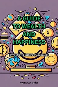 A GUIDE TO WEALTH AND HAPPINESS: UNVEILING THE SECRETS OF ABUNDANCE
