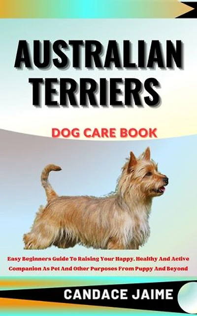AUSTRALIAN TERRIERS DOG CARE BOOK: Easy Beginners Guide To Raising Your Happy, Healthy And Active Companion As Pet And Other Purposes From Puppy And Beyond
