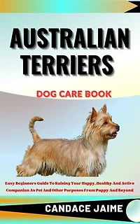 AUSTRALIAN TERRIERS DOG CARE BOOK: Easy Beginners Guide To Raising Your Happy, Healthy And Active Companion As Pet And Other Purposes From Puppy And Beyond