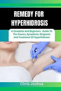 REMEDY FOR HYPERHIDROSIS: A Complete And Beginners Guide To The Causes, Symptoms, Diagnosis And Treatment Of Hyperhidrosis