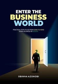 ENTER THE BUSINESS WOLD: Practical Steps To Go From Zero To Hero Doing Business In Nigeria