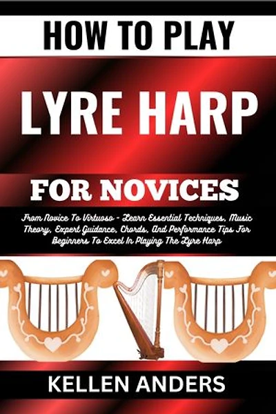 HOW TO PLAY LYRE HARP FOR NOVICES: From Novice To Virtuoso - Learn Essential Techniques, Music Theory, Expert Guidance, Chords, And Performance Tips For Beginners To Excel In Playing The Lyre Harp