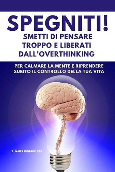 SPEGNITI ! Smetti di Pensare troppo e liberati dall'Overthinking: per calmare la mente e riprendere subito il controllo della tua vita