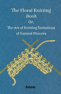 The Floral Knitting Book - Or, Art of Imitations Natural Flowers