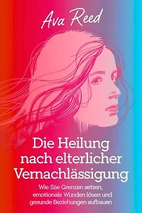 Die Heilung Nach Elterlicher Vernachlässigung: Wie Sie Grenzen Setzen, Emotionale Wunden Lösen und Gesunde Beziehungen Aufbauen
