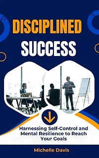 Disciplined Success: Harnessing Self-Control and Mental Resilience to Reach Your Goals