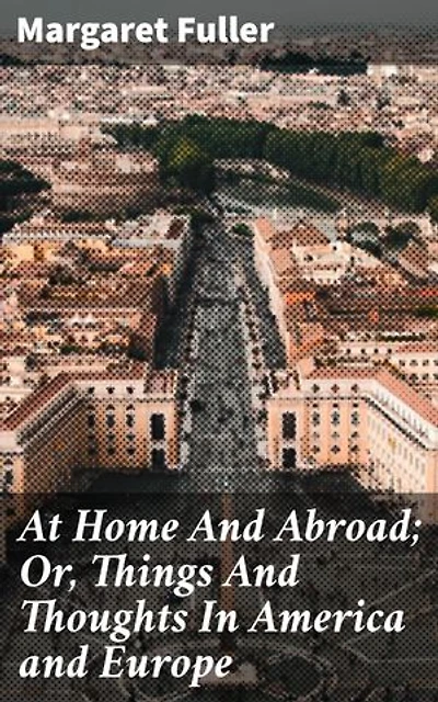 At Home And Abroad; Or, Things And Thoughts In America and Europe: A Journey Between Worlds: Exploring Identity and Culture in America and Europe