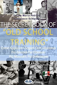 The Secret Book Of Old School Training: Come Applicare I Segreti Del Culturismo Degli Albori Per Ottenere Più Muscoli E Più Definizione