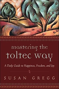 Mastering the Toltec Way: A Daily Guide to Happiness, Freedom, and Joy