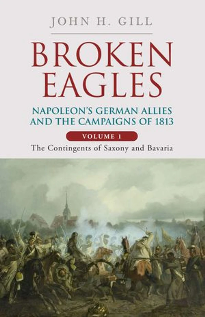 Broken Eagles - Napoleon and his German Allies the 1813 Campaign: VOLUME I: Campaigns Overview, Bavaria, Saxony