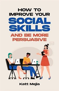 How To Improve Your Social Skills And Be More Persuasive: How To Increase Your Self-Confidence And How To Use Social Skills To Build A Network Of Friendships