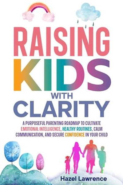Raising Kids with Clarity: A Purposeful Parenting Roadmap to Cultivate Emotional Intelligence, Healthy Routines, Calm Communication, and Secure Confidence in Your Child