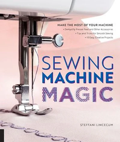 Sewing Machine Magic: Make the Most of Your Machine--Demystify Presser Feet and Other Accessories * Tips Tricks for Smooth 10 Easy, Creative Projects