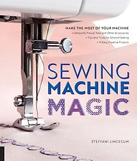 Sewing Machine Magic: Make the Most of Your Machine--Demystify Presser Feet and Other Accessories * Tips Tricks for Smooth 10 Easy, Creative Projects