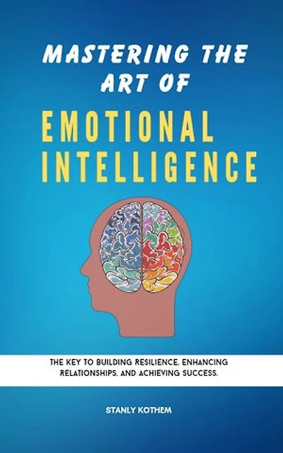 MASTERING THE ART OF EMOTIONAL INTELLIGENCE: The key to building resilience, enhancing relationships and achieving Success