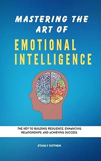 MASTERING THE ART OF EMOTIONAL INTELLIGENCE: The key to building resilience, enhancing relationships and achieving Success