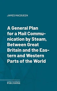 A General Plan for a Mail Communication by Steam, Between Great Britain and the Eastern and Western Parts of the World