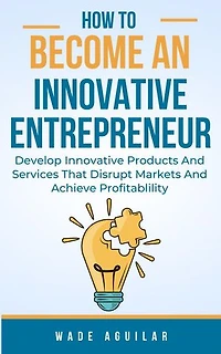 How To Become An Innovative Entrepreneur - Develop Innovative Products And Services That Disrupt Markets And Achieve Profitability