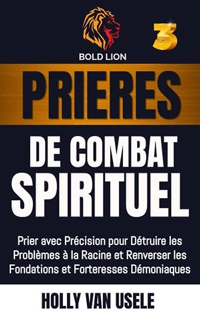 Prières de Combat Spirituel 3 : Prier avec Précision pour Détruire les Problèmes à la Racine et Renverser les Fondations et Forteresses Démoniaques: Prières de Combat Spirituel, #3
